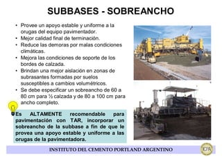 SUBBASES - SOBREANCHO
• Provee un apoyo estable y uniforme a la
  orugas del equipo pavimentador.
• Mejor calidad final de terminación.
• Reduce las demoras por malas condiciones
  climáticas.
• Mejora las condiciones de soporte de los
  bordes de calzada.
• Brindan una mejor aislación en zonas de
  subrasantes formadas por suelos
  susceptibles a cambios volumétricos.
• Se debe especificar un sobreancho de 60 a
  80 cm para ½ calzada y de 80 a 100 cm para
  ancho completo.

Es   ALTAMENTE       recomendable   para
pavimentación con TAR, incorporar un
sobreancho de la subbase a fin de que le
provea una apoyo estable y uniforme a las
orugas de la pavimentadora.
             INSTITUTO DEL CEMENTO PORTLAND ARGENTINO
 