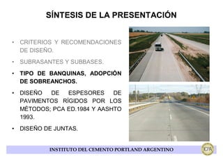 SÍNTESIS DE LA PRESENTACIÓN


• CRITERIOS Y RECOMENDACIONES
  DE DISEÑO.
• SUBRASANTES Y SUBBASES.
• TIPO DE BANQUINAS, ADOPCIÓN
  DE SOBREANCHOS.
• DISEÑO  DE   ESPESORES     DE
  PAVIMENTOS RÍGIDOS POR LOS
  MÉTODOS; PCA ED.1984 Y AASHTO
  1993.
• DISEÑO DE JUNTAS.


          INSTITUTO DEL CEMENTO PORTLAND ARGENTINO
 