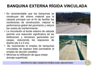 BANQUINA EXTERNA RÍGIDA VINCULADA
• Es recomendable que las banquinas se
  construyan del mismo material que la
  calzada principal con el fin de facilitar las
  condiciones de construcción, mejorar la
  performance global del pavimento y reducir
  los costos de mantenimiento.
• La vinculación al borde externo de calzada
  permite una reducción significativa de las
  deflexiones y tensiones generadas por
  cargas, reduciendo los espesores de
  diseño (de 2 a 3 cm).
• Se recomienda el empleo de banquinas
  vinculadas de espesor total (considerar el
  empleo de sección variable).
• Minimiza la infiltración de agua (mejor
  drenaje superficial).

               INSTITUTO DEL CEMENTO PORTLAND ARGENTINO
 