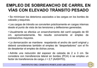 EMPLEO DE SOBREANCHO DE CARRIL EN
 VÍAS CON ELEVADO TRÁNSITO PESADO
• Se minimizan los deterioros asociados a las cargas en los bordes de
calzada y esquinas.
• Las cargas de tránsito se convierten prácticamente en cargas internas
desde el punto de vista de las tensiones y deflexiones generadas.
• Usualmente se efectúa un ensanchamiento del carril cargado de 60
cm. aproximadamente. No resulta conveniente el empleo de
sobreanchos mayores.
• La demarcación se mantiene respetando el ancho de carril original y
deberá considerarse también el empleo de “despertadores” con el fin
de desalentar el empleo de dichas zonas.
• Admite una reducción del espesor de calzada de 2 a 3 cm. Se
considera con transferencia lateral en bordes (PCA) ó se emplea un
factor de transferencia de carga J = 2,7 (AASHTO).

           INSTITUTO DEL CEMENTO PORTLAND ARGENTINO
 