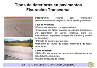 Tipos de deterioros en pavimentos
      Fisuración Transversal
            Descripción:      Fisuras      con         orientación
            predominantemente perpendicular al eje del pavimento.
            Causas Posibles:
            • Fisuración temprana por aserrado tardío.
            • Fisuración por fatiga: espesor de calzada insuficiente
            y/o separación de juntas excesiva para las
            solicitaciones impuestas (cargas de tránsito y medio
            ambientales).
            • Pérdida de soporte por erosión.
            • Reflexión de fisuras de capas inferiores o de losas
            adyacentes.
            Como evitarlas:
            • Selección de espesores de calzada adecuados a las
            solicitaciones impuestas.
            • Diseño adecuado de juntas.

   INSTITUTO DEL CEMENTO PORTLAND ARGENTINO
 