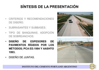 SÍNTESIS DE LA PRESENTACIÓN


• CRITERIOS Y RECOMENDACIONES
  DE DISEÑO.
• SUBRASANTES Y SUBBASES.
• TIPO DE BANQUINAS, ADOPCIÓN
  DE SOBREANCHOS.
• DISEÑO  DE   ESPESORES     DE
  PAVIMENTOS RÍGIDOS POR LOS
  MÉTODOS; PCA ED.1984 Y AASHTO
  1993.
• DISEÑO DE JUNTAS.


          INSTITUTO DEL CEMENTO PORTLAND ARGENTINO
 