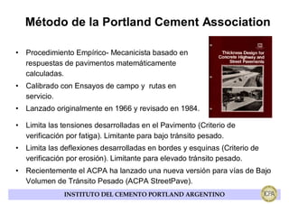 Método de la Portland Cement Association

• Procedimiento Empírico- Mecanicista basado en
  respuestas de pavimentos matemáticamente
  calculadas.
• Calibrado con Ensayos de campo y rutas en
  servicio.
• Lanzado originalmente en 1966 y revisado en 1984.

• Limita las tensiones desarrolladas en el Pavimento (Criterio de
  verificación por fatiga). Limitante para bajo tránsito pesado.
• Limita las deflexiones desarrolladas en bordes y esquinas (Criterio de
  verificación por erosión). Limitante para elevado tránsito pesado.
• Recientemente el ACPA ha lanzado una nueva versión para vías de Bajo
  Volumen de Tránsito Pesado (ACPA StreetPave).
              INSTITUTO DEL CEMENTO PORTLAND ARGENTINO
 