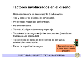 Factores involucrados en el diseño
• Capacidad soporte de la subrasante (k subrasante).
• Tipo y espesor de Subbase (k combinado).
• Propiedades mecánicas del hormigón.
• Período de diseño.
• Tránsito. Configuración de cargas por eje.
• Transferencia de cargas en juntas transversales (pasadores /
  trabazón entre agregados).
• Transferencia de carga en bordes (Tipo de banquina /
  sobreanchos de calzada).
• Factor de seguridad de cargas.                Siempre incorporar
                                               el valor medio o más
                                                      probable

       INSTITUTO DEL CEMENTO PORTLAND ARGENTINO
 
