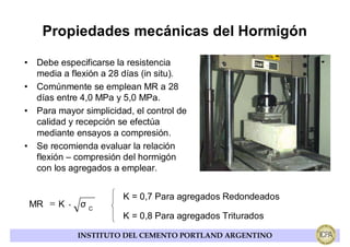 Propiedades mecánicas del Hormigón

• Debe especificarse la resistencia
  media a flexión a 28 días (in situ).
• Comúnmente se emplean MR a 28
  días entre 4,0 MPa y 5,0 MPa.
• Para mayor simplicidad, el control de
  calidad y recepción se efectúa
  mediante ensayos a compresión.
• Se recomienda evaluar la relación
  flexión – compresión del hormigón
  con los agregados a emplear.


                       K = 0,7 Para agregados Redondeados
 MR = K ⋅ σ C
                       K = 0,8 Para agregados Triturados

            INSTITUTO DEL CEMENTO PORTLAND ARGENTINO
 