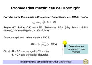 Propiedades mecánicas del Hormigón

Correlación de Resistencia a Compresión Especificada con MR de diseño

                          σ bm = σ bk ⋅ (1 + C.V.⋅ Z )
Según ACI 214 el C.V. es: <7% (Excelente); 7-9% (Muy Buena); 9-11%
(Buena); 11-14% (Regular); >14% (Pobre).

Entonces, aplicando la fórmula de la P.C.A.

                         MR = k ⋅ σ bm (en MPa)
                                                          Determinar en
                                                         laboratorio esta
Siendo: K = 0,8 para agregados Triturados.                   relación
        K = 0,7 para agregados Naturales.

               INSTITUTO DEL CEMENTO PORTLAND ARGENTINO
 