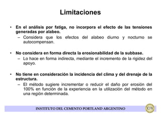 Limitaciones

• En el análisis por fatiga, no incorpora el efecto de las tensiones
  generadas por alabeo.
   – Considera que los efectos del alabeo diurno y nocturno se
     autocompensan.

• No considera en forma directa la erosionabilidad de la subbase.
   – Lo hace en forma indirecta, mediante el incremento de la rigidez del
     apoyo.

• No tiene en consideración la incidencia del clima y del drenaje de la
  estructura.
   – El método sugiere incrementar o reducir el daño por erosión del
      100% en función de la experiencia en la utilización del método en
      una región determinada.


             INSTITUTO DEL CEMENTO PORTLAND ARGENTINO
 