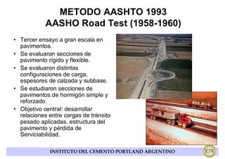 METODO AASHTO 1993
            AASHO Road Test (1958-1960)
• Tercer ensayo a gran escala en
  pavimentos.
• Se evaluaron secciones de
  pavimento rígido y flexible.
• Se evaluaron distintas
  configuraciones de carga,
  espesores de calzada y subbase.
• Se estudiaron secciones de
  pavimentos de hormigón simple y
  reforzado.
• Objetivo central: desarrollar
  relaciones entre cargas de tránsito
  pesado aplicadas, estructura del
  pavimento y pérdida de
  Serviciabilidad.

             INSTITUTO DEL CEMENTO PORTLAND ARGENTINO
 