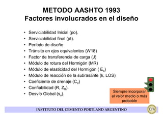 METODO AASHTO 1993
Factores involucrados en el diseño
•   Serviciabilidad Inicial (po).
•   Serviciabilidad final (pt).
•   Período de diseño
•   Tránsito en ejes equivalentes (W18)
•   Factor de transferencia de carga (J)
•   Módulo de rotura del Hormigón (MR)
•   Módulo de elasticidad del Hormigón ( Ec)
•   Módulo de reacción de la subrasante (k, LOS)
•   Coeficiente de drenaje (Cd)
•   Confiabilidad (R, ZR).
                                               Siempre incorporar
•   Desvío Global (so).                       el valor medio o más
                                                    probable

       INSTITUTO DEL CEMENTO PORTLAND ARGENTINO
 
