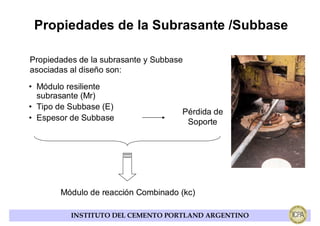 Propiedades de la Subrasante /Subbase

Propiedades de la subrasante y Subbase
asociadas al diseño son:

• Módulo resiliente
  subrasante (Mr)
• Tipo de Subbase (E)
                                     Pérdida de
• Espesor de Subbase                  Soporte




       Módulo de reacción Combinado (kc)

          INSTITUTO DEL CEMENTO PORTLAND ARGENTINO
 