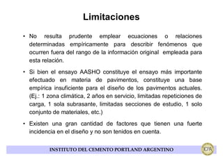 Limitaciones
• No resulta prudente emplear ecuaciones o relaciones
  determinadas empíricamente para describir fenómenos que
  ocurren fuera del rango de la información original empleada para
  esta relación.
• Si bien el ensayo AASHO constituye el ensayo más importante
  efectuado en materia de pavimentos, constituye una base
  empírica insuficiente para el diseño de los pavimentos actuales.
  (Ej.: 1 zona climática, 2 años en servicio, limitadas repeticiones de
  carga, 1 sola subrasante, limitadas secciones de estudio, 1 solo
  conjunto de materiales, etc.)
• Existen una gran cantidad de factores que tienen una fuerte
  incidencia en el diseño y no son tenidos en cuenta.


          INSTITUTO DEL CEMENTO PORTLAND ARGENTINO
 
