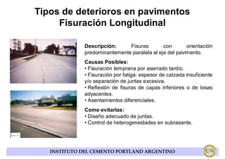 Tipos de deterioros en pavimentos
     Fisuración Longitudinal

              Descripción:     Fisuras        con       orientación
              predominantemente paralela al eje del pavimento.
              Causas Posibles:
              • Fisuración temprana por aserrado tardío.
              • Fisuración por fatiga: espesor de calzada insuficiente
              y/o separación de juntas excesiva.
              • Reflexión de fisuras de capas inferiores o de losas
              adyacentes.
              • Asentamientos diferenciales.
              Como evitarlas:
              • Diseño adecuado de juntas.
              • Control de heterogeneidades en subrasante.




   INSTITUTO DEL CEMENTO PORTLAND ARGENTINO
 