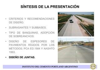 SÍNTESIS DE LA PRESENTACIÓN


• CRITERIOS Y RECOMENDACIONES
  DE DISEÑO.
• SUBRASANTES Y SUBBASES.
• TIPO DE BANQUINAS, ADOPCIÓN
  DE SOBREANCHOS.
• DISEÑO  DE   ESPESORES     DE
  PAVIMENTOS RÍGIDOS POR LOS
  MÉTODOS; PCA ED.1984 Y AASHTO
  1993.
• DISEÑO DE JUNTAS.


          INSTITUTO DEL CEMENTO PORTLAND ARGENTINO
 