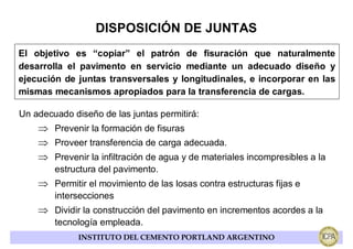 DISPOSICIÓN DE JUNTAS
El objetivo es “copiar” el patrón de fisuración que naturalmente
desarrolla el pavimento en servicio mediante un adecuado diseño y
ejecución de juntas transversales y longitudinales, e incorporar en las
mismas mecanismos apropiados para la transferencia de cargas.

Un adecuado diseño de las juntas permitirá:
    ⇒ Prevenir la formación de fisuras
    ⇒ Proveer transferencia de carga adecuada.
    ⇒ Prevenir la infiltración de agua y de materiales incompresibles a la
        estructura del pavimento.
    ⇒ Permitir el movimiento de las losas contra estructuras fijas e
        intersecciones
    ⇒ Dividir la construcción del pavimento en incrementos acordes a la
        tecnología empleada.
              INSTITUTO DEL CEMENTO PORTLAND ARGENTINO
 