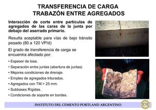 TRANSFERENCIA DE CARGA
               TRABAZÓN ENTRE AGREGADOS
Interacción de corte entre partículas de
agregados de las caras de la junta por
debajo del aserrado primario.
Resulta aceptable para vías de bajo tránsito
pesado (80 a 120 VP/d)
El grado de transferencia de carga se
encuentra afectado por:
• Espesor de losa.
• Separación entre juntas (abertura de juntas)
• Mejores condiciones de drenaje.
• Empleo de agregados triturados.
• Agregados con TM > 25 mm.
• Subbases Rígidas.
• Condiciones de soporte en bordes.

                INSTITUTO DEL CEMENTO PORTLAND ARGENTINO
 