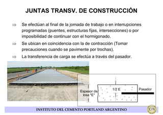 JUNTAS TRANSV. DE CONSTRUCCIÓN

⇒   Se efectúan al final de la jornada de trabajo o en interrupciones
    programadas (puentes, estructuras fijas, intersecciones) o por
    imposibilidad de continuar con el hormigonado.
⇒   Se ubican en coincidencia con la de contracción (Tomar
    precauciones cuando se pavimente por trochas).
⇒   La transferencia de carga se efectúa a través del pasador.




                                                     1/2 E         Pasador
                                   Espesor de
                                    losa "E"



           INSTITUTO DEL CEMENTO PORTLAND ARGENTINO
 