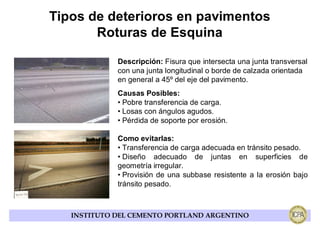 Tipos de deterioros en pavimentos
       Roturas de Esquina

             Descripción: Fisura que intersecta una junta transversal
             con una junta longitudinal o borde de calzada orientada
             en general a 45º del eje del pavimento.
             Causas Posibles:
             • Pobre transferencia de carga.
             • Losas con ángulos agudos.
             • Pérdida de soporte por erosión.

             Como evitarlas:
             • Transferencia de carga adecuada en tránsito pesado.
             • Diseño adecuado de juntas en superficies de
             geometría irregular.
             • Provisión de una subbase resistente a la erosión bajo
             tránsito pesado.



   INSTITUTO DEL CEMENTO PORTLAND ARGENTINO
 