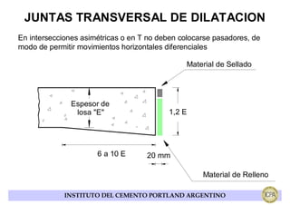 JUNTAS TRANSVERSAL DE DILATACION
En intersecciones asimétricas o en T no deben colocarse pasadores, de
modo de permitir movimientos horizontales diferenciales

                                                Material de Sellado




               Espesor de
                losa "E"                   1,2 E




                      6 a 10 E      20 mm

                                                    Material de Relleno

             INSTITUTO DEL CEMENTO PORTLAND ARGENTINO
 
