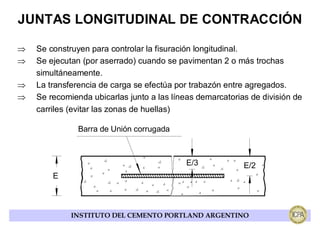 JUNTAS LONGITUDINAL DE CONTRACCIÓN

⇒   Se construyen para controlar la fisuración longitudinal.
⇒   Se ejecutan (por aserrado) cuando se pavimentan 2 o más trochas
    simultáneamente.
⇒   La transferencia de carga se efectúa por trabazón entre agregados.
⇒   Se recomienda ubicarlas junto a las líneas demarcatorias de división de
    carriles (evitar las zonas de huellas)

               Barra de Unión corrugada



                                            E/3            E/2
        E



             INSTITUTO DEL CEMENTO PORTLAND ARGENTINO
 