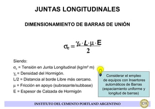 JUNTAS LONGITUDINALES

      DIMENSIONAMIENTO DE BARRAS DE UNIÓN



                           σc = γc ⋅ L⋅ µ ⋅ E
                                      2
Siendo:
σc = Tensión en Junta Longitudinal (kg/m² m)
γc = Densidad del Hormigón.
                                                   Considerar el empleo
L/2 = Distancia al borde Libre más cercano.      de equipos con Insertores
µ = Fricción en apoyo (subrasante/subbase)        automáticos de Barras
                                                (espaciamiento uniforme y
E = Espesor de Calzada de Hormigón                  longitud de barras)

           INSTITUTO DEL CEMENTO PORTLAND ARGENTINO
 