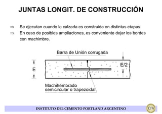 JUNTAS LONGIT. DE CONSTRUCCIÓN

⇒   Se ejecutan cuando la calzada es construida en distintas etapas.
⇒   En caso de posibles ampliaciones, es conveniente dejar los bordes
    con machimbre.


                        Barra de Unión corrugada

                                                       E/2
          E


                  Machihembrado
                  semicircular o trapezoidal



              INSTITUTO DEL CEMENTO PORTLAND ARGENTINO
 