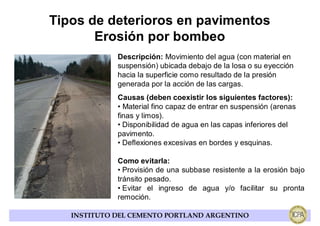 Tipos de deterioros en pavimentos
       Erosión por bombeo
             Descripción: Movimiento del agua (con material en
             suspensión) ubicada debajo de la losa o su eyección
             hacia la superficie como resultado de la presión
             generada por la acción de las cargas.
             Causas (deben coexistir los siguientes factores):
             • Material fino capaz de entrar en suspensión (arenas
             finas y limos).
             • Disponibilidad de agua en las capas inferiores del
             pavimento.
             • Deflexiones excesivas en bordes y esquinas.

             Como evitarla:
             • Provisión de una subbase resistente a la erosión bajo
             tránsito pesado.
             • Evitar el ingreso de agua y/o facilitar su pronta
             remoción.

   INSTITUTO DEL CEMENTO PORTLAND ARGENTINO
 