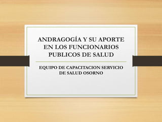ANDRAGOGÍA Y SU APORTE
EN LOS FUNCIONARIOS
PUBLICOS DE SALUD
EQUIPO DE CAPACITACION SERVICIO
DE SALUD OSORNO
 