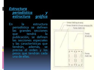 Estructura
  periodística     y
  estructura gráfica
En       la      estructura
  periodística se definen
  las grandes secciones
  que        tendrá       la
  publicación; se definen
  las secciones especiales
  y las características que
  tendrán, además, se
  precisa el orden y los
  pesos que tendrán cada
  una de ellas.
 