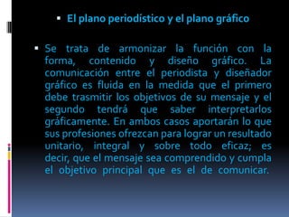  El plano periodístico y el plano gráfico

 Se trata de armonizar la función con la
  forma, contenido y diseño gráfico. La
  comunicación entre el periodista y diseñador
  gráfico es fluida en la medida que el primero
  debe trasmitir los objetivos de su mensaje y el
  segundo tendrá que saber interpretarlos
  gráficamente. En ambos casos aportarán lo que
  sus profesiones ofrezcan para lograr un resultado
  unitario, integral y sobre todo eficaz; es
  decir, que el mensaje sea comprendido y cumpla
  el objetivo principal que es el de comunicar.
 