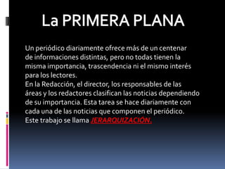 Un periódico diariamente ofrece más de un centenar
de informaciones distintas, pero no todas tienen la
misma importancia, trascendencia ni el mismo interés
para los lectores.
En la Redacción, el director, los responsables de las
áreas y los redactores clasifican las noticias dependiendo
de su importancia. Esta tarea se hace diariamente con
cada una de las noticias que componen el periódico.
Este trabajo se llama JERARQUIZACIÓN.
 
