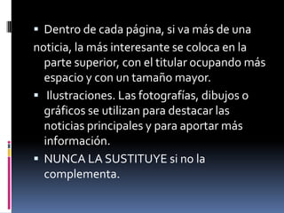  Dentro de cada página, si va más de una
noticia, la más interesante se coloca en la
  parte superior, con el titular ocupando más
  espacio y con un tamaño mayor.
 Ilustraciones. Las fotografías, dibujos o
  gráficos se utilizan para destacar las
  noticias principales y para aportar más
  información.
 NUNCA LA SUSTITUYE si no la
  complementa.
 