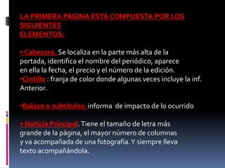 LA PRIMERA PÁGINA ESTÁ COMPUESTA POR LOS
SIGUIENTES
ELEMENTOS:

• Cabecera. Se localiza en la parte más alta de la
portada, identifica el nombre del periódico, aparece
en ella la fecha, el precio y el número de la edición.
•Cintillo : franja de color donde algunas veces incluye la inf.
Anterior.

•Balazo o subtítulos: informa de impacto de lo ocurrido

• Noticia Principal. Tiene el tamaño de letra más
grande de la página, el mayor número de columnas
y va acompañada de una fotografía. Y siempre lleva
texto acompañándola.
 