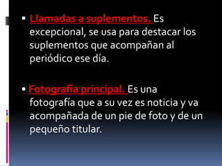  Llamadas a suplementos. Es
 excepcional, se usa para destacar los
 suplementos que acompañan al
 periódico ese día.

• Fotografía principal. Es una
  fotografía que a su vez es noticia y va
  acompañada de un pie de foto y de un
  pequeño titular.
 