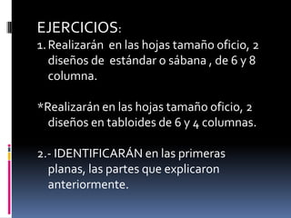 EJERCICIOS:
1. Realizarán en las hojas tamaño oficio, 2
   diseños de estándar o sábana , de 6 y 8
   columna.

*Realizarán en las hojas tamaño oficio, 2
  diseños en tabloides de 6 y 4 columnas.

2.- IDENTIFICARÁN en las primeras
  planas, las partes que explicaron
  anteriormente.
 