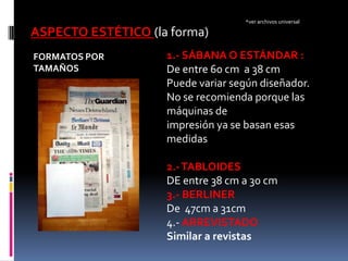 *ver archivos universal

ASPECTO ESTÉTICO (la forma)
FORMATOS POR        1.- SÁBANA O ESTÁNDAR :
TAMAÑOS             De entre 60 cm a 38 cm
                    Puede variar según diseñador.
                    No se recomienda porque las
                    máquinas de
                    impresión ya se basan esas
                    medidas

                    2.- TABLOIDES
                    DE entre 38 cm a 30 cm
                    3.- BERLINER
                    De 47cm a 31cm
                    4.- ARREVISTADO
                    Similar a revistas
 
