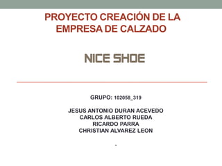 PROYECTO CREACIÓN DE LA
EMPRESA DE CALZADO

NICE SHOE

GRUPO: 102058_319

JESUS ANTONIO DURAN ACEVEDO
CARLOS ALBERTO RUEDA
RICARDO PARRA
CHRISTIAN ALVAREZ LEON
.

 