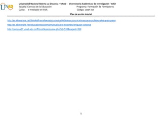 Plan de acción tutorial
5
Universidad Nacional Abierta y a Distancia – UNAD - Vicerrectoría Académica y de Investigación - VIACI
Escuela: Ciencias de la Educación Programa: Formación de Formadores
Curso: e-mediador en AVA Código: 1258A-319
http://es.slideshare.net/NataliaBravoAsensio/curso-habilidades-comunicativas-para-profeisonales-y-empresa
http://es.slideshare.net/educadorescodima/manual-para-docentes-lenguaje-corporal
http://campus07.unad.edu.co/ff/mod/lesson/view.php?id=533&pageid=399
 