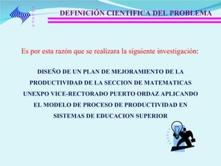 UNEXPO DEFINICIÓN CIENTIFICA DEL PROBLEMA Es por esta razón que se realizara la siguiente investigación :  DISEÑO DE UN PLAN DE MEJORAMIENTO DE LA PRODUCTIVIDAD DE LA SECCION DE MATEMATICAS UNEXPO VICE-RECTORADO PUERTO ORDAZ APLICANDO EL MODELO DE PROCESO DE PRODUCTIVIDAD EN SISTEMAS DE EDUCACION SUPERIOR 