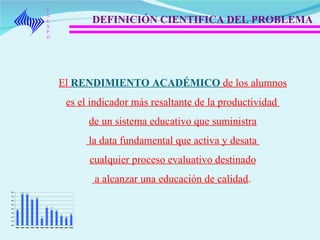 UNEXPO DEFINICIÓN CIENTIFICA DEL PROBLEMA El  RENDIMIENTO ACADÉMICO  de los alumnos es el indicador más resaltante de la productividad  de un sistema educativo que suministra la data fundamental que activa y desata  cualquier proceso evaluativo destinado a alcanzar una educación de calidad .  