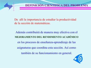 UNEXPO DEFINICIÓN CIENTIFICA DEL PROBLEMA De  allí la importancia de estudiar la productividad de la sección de matemáticas.   Además contribuirá de manera muy efectiva  con el  MEJORAMIENTO DEL RENDIMIENTO ACADÉMICO  en los procesos de enseñanza-aprendizaje de las asignaturas que coordina esta sección. Así como también de su funcionamiento en general. 