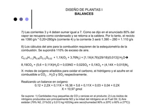 7) Las corrientes 3 y 4 deben sumar igual a 7. Como se dijo en el enunciado 80% del
vapor se recupera como condensado y se retorna a la caldera. Por lo tanto, el reciclo
es 1390 g/s * 0,20=280g/s (corriente 4) y la corriente 3 será 1.390 – 280 = 1.110 g/s
8) Los cálculos del aire para la combustión requieren de la estequiometría de la
combustión. Se supondrá 110% de exceso de aire.
C8,19H11,2N0,06O0,12S0,02 + 1,1X(O2 + 3,76N2) + [1,1X(4,76)(29/18)(0,013)] H2O
8,19CO2 + (5,6 + 0,11X)H2O + 0,03NO + 0,02SO2 + 0,1XO2 + (4,14X + 0,015)N2
X: moles de oxígeno añadidos para oxidar el carbono, el hidrógeno y el azufre en el
combustible a CO2 , H2O y SO2 respectivamente.
Realizando un balance en oxígeno:
0,12 + 2,2X + 0,11X = 16,38 + 5,6 + 0,11X + 0,03 + 0,04 + 0,2X
X = 10,97 gmol
Se supone: 1) Cantidades muy pequeñas de CO y cenizas en el producto; 2) Los óxidos de
nitrógeno producidos son principalmente NO y la mitad del nitrógeno en el Fuel Oil; 3) Aire
estádar (79% N2, 21%O2 y 0,013 kg H2O/kg aire seco(humedad 90% a 20ºC o 60% a 27ºC))
DISEÑO DE PLANTAS I
BALANCES
 