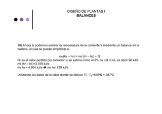 DISEÑO DE PLANTAS I
BALANCES
10) Ahora si podemos estimar la temperatura de la corriente 9 mediante un balance en la
caldera, el cual se puede simplificar a:
m8 (h8 – h9) = m6 (h7 – h6) + Q
Q: es el calor perdido por radiación y se estima como el 2% de ΔH d->e, es decir 96 kJ/s
m6 (h7 – h6)=3.769 kJ/s
m8 h8 = 4.604 kJ/s m8 h9= 739 kJ/s
Utilizando los datos de la tabla donde se obtuvo Tf, T9=660ºK = 387ºC
 