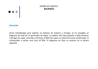 DISEÑO DE PLANTAS I
BALANCES
Ilustración
Como  metodología  para  explicar  un  balance  de  materia  y  energía,  se  ha  escogido  un 
diagrama de flujo de un generador de vapor. La caldera será tipo paquete y debe producir 
1,39 kg/s de vapor saturado a 20 barg. El 80% del vapor se retornará como condensado. El 
combustible  a  utilizar  será Fuel  oil  Nº6.  El  diagrama  de  flujo  se  muestra  en  la  lámina 
siguiente
 