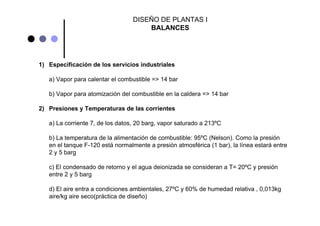 1) Especificación de los servicios industriales
a) Vapor para calentar el combustible => 14 bar
b) Vapor para atomización del combustible en la caldera => 14 bar
2) Presiones y Temperaturas de las corrientes
a) La corriente 7, de los datos, 20 barg, vapor saturado a 213ºC
b) La temperatura de la alimentación de combustible: 95ºC (Nelson). Como la presión
en el tanque F-120 está normalmente a presión atmosférica (1 bar), la línea estará entre
2 y 5 barg
c) El condensado de retorno y el agua deionizada se consideran a T= 20ºC y presión
entre 2 y 5 barg
d) El aire entra a condiciones ambientales, 27ºC y 60% de humedad relativa , 0,013kg
aire/kg aire seco(práctica de diseño)
DISEÑO DE PLANTAS I
BALANCES
 