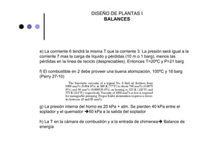 DISEÑO DE PLANTAS I
BALANCES
e) La corrriente 6 tendrá la misma T que la corriente 3. La presión será igual a la
corriente 7 mas la carga de líquido y pérdidas (10 m o 1 barg), menos las
pérdidas en la línea de reciclo (despreciables). Entonces T=20ºC y P=21 barg
f) El combustible en 2 debe proveer una buena atomización, 100ºC y 18 barg
(Perry 27-10)
g) La presión interna del horno es 20 kPa + atm. Se pierden 40 kPa entre el
soplador y el quemador 60 kPa a la salida del soplador
h) La T en la cámara de combustión y a la entrada de chimenea Balance de
energía
 