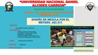 “UNIVERSIDAD NACIONAL DANIEL
ALCIDES CARRION”
FACULTAD DE INGENIERIA
ESCUELA DE FORMACION PROFESIONAL DE
INGENIRIA CIVIL
DOCENTE:
Ing. CHOQUE FLORES, LEOPOLDO
ESTUDIANTES:
-CARHUAZ CUELLAR, ALEXIS JOHAN
-CASTAÑEDA CALZADA, FREDY RUBEN
-LEÓN ROJAS, LUIS ALBERTO
-VALERIO PALOMINO, JHEFERSON STALYN
-VILLANUEVA TEMPLADERA, CHARLYS DOLFY
SEMESTRE: V SEMESTRE
CERRO DE PASCO, 15 DE JUNIO DEL 2021
DISEÑO DE MEZCLA POR EL
METODO ACI 211
CURSO: TECNOLOGIA DE CONCRETO
GRUPO: Mezcla Perfecta
 