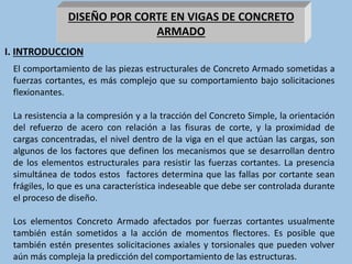 DISEÑO POR CORTE EN VIGAS DE CONCRETO
ARMADO
El comportamiento de las piezas estructurales de Concreto Armado sometidas a
fuerzas cortantes, es más complejo que su comportamiento bajo solicitaciones
flexionantes.
La resistencia a la compresión y a la tracción del Concreto Simple, la orientación
del refuerzo de acero con relación a las fisuras de corte, y la proximidad de
cargas concentradas, el nivel dentro de la viga en el que actúan las cargas, son
algunos de los factores que definen los mecanismos que se desarrollan dentro
de los elementos estructurales para resistir las fuerzas cortantes. La presencia
simultánea de todos estos factores determina que las fallas por cortante sean
frágiles, lo que es una característica indeseable que debe ser controlada durante
el proceso de diseño.
Los elementos Concreto Armado afectados por fuerzas cortantes usualmente
también están sometidos a la acción de momentos flectores. Es posible que
también estén presentes solicitaciones axiales y torsionales que pueden volver
aún más compleja la predicción del comportamiento de las estructuras.
I. INTRODUCCION
 