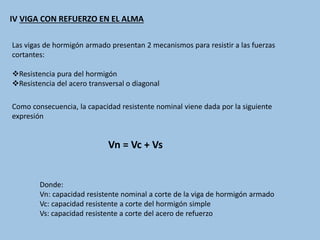 IV VIGA CON REFUERZO EN EL ALMA
Las vigas de hormigón armado presentan 2 mecanismos para resistir a las fuerzas
cortantes:
Resistencia pura del hormigón
Resistencia del acero transversal o diagonal
Como consecuencia, la capacidad resistente nominal viene dada por la siguiente
expresión
Vn = Vc + Vs
Donde:
Vn: capacidad resistente nominal a corte de la viga de hormigón armado
Vc: capacidad resistente a corte del hormigón simple
Vs: capacidad resistente a corte del acero de refuerzo
 