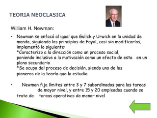 William H. Newman:
• Newman se enfocó al igual que Gulick y Urwick en la unidad de
mando, siguiendo los principios de Fayol, casi sin modificarlos,
implementó lo siguiente:
*Caracterizo a la dirección como un proceso social,
poniendo inclusive a la motivación como un efecto de esta en un
plano secundario
*Se ocupo del proceso de decisión, siendo uno de los
pioneros de la teoría que la estudia
• Newman fija límites entre 3 y 7 subordinados para las tareas
de mayor nivel, y entre 15 y 20 empleados cuando se
trate de tareas operativas de menor nivel
 