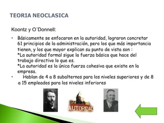 Koontz y O´Donnell:
• Básicamente se enfocaron en la autoridad, lograron concretar
61 principios de la administración, pero los que más importancia
tienen, y los que mayor explican su punto de vista son :
*La autoridad formal sigue la fuerza básica que hace del
trabajo directivo lo que es.
*La autoridad es la única fuerza cohesiva que existe en la
empresa.
• Hablan de 4 a 8 subalternos para los niveles superiores y de 8
a 15 empleados para los niveles inferiores
 